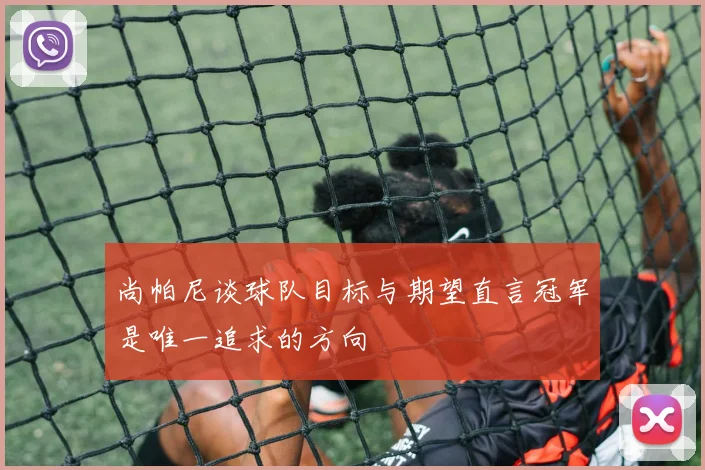 尚帕尼谈球队目标与期望直言冠军是唯一追求的方向