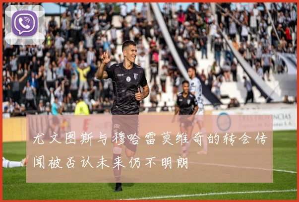 尤文图斯与穆哈雷莫维奇的转会传闻被否认未来仍不明朗
