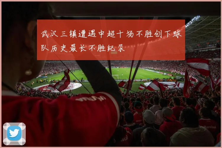 武汉三镇遭遇中超十场不胜创下球队历史最长不胜纪录