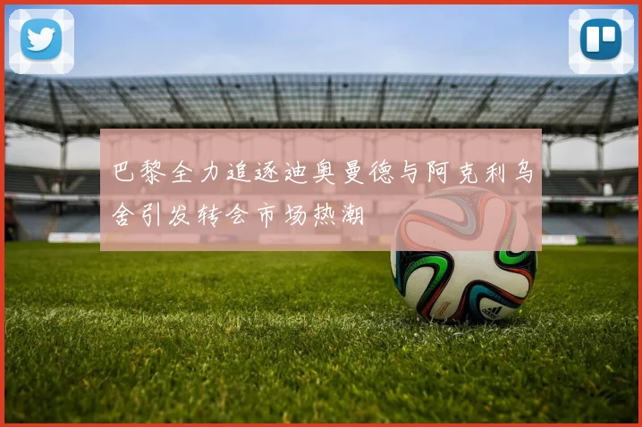 巴黎全力追逐迪奥曼德与阿克利乌舍引发转会市场热潮
