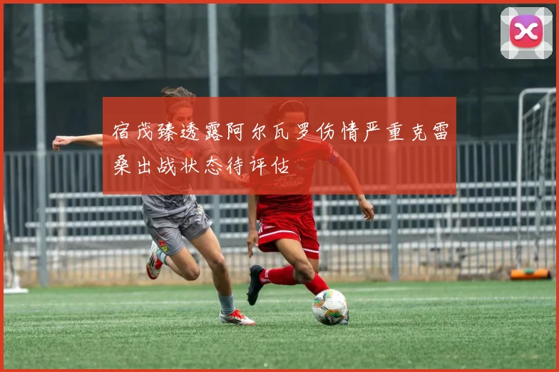 宿茂臻透露阿尔瓦罗伤情严重克雷桑出战状态待评估