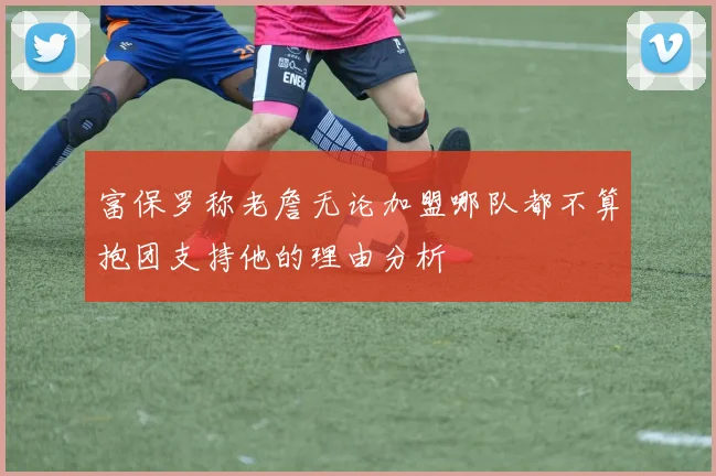 富保罗称老詹无论加盟哪队都不算抱团支持他的理由分析