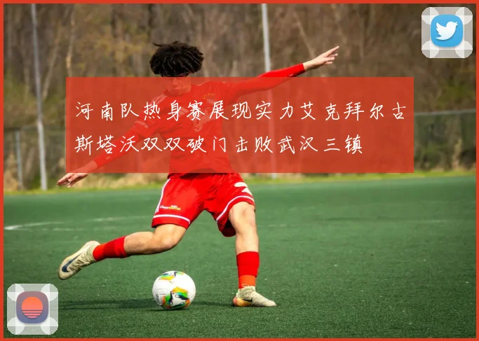 河南队热身赛展现实力艾克拜尔古斯塔沃双双破门击败武汉三镇