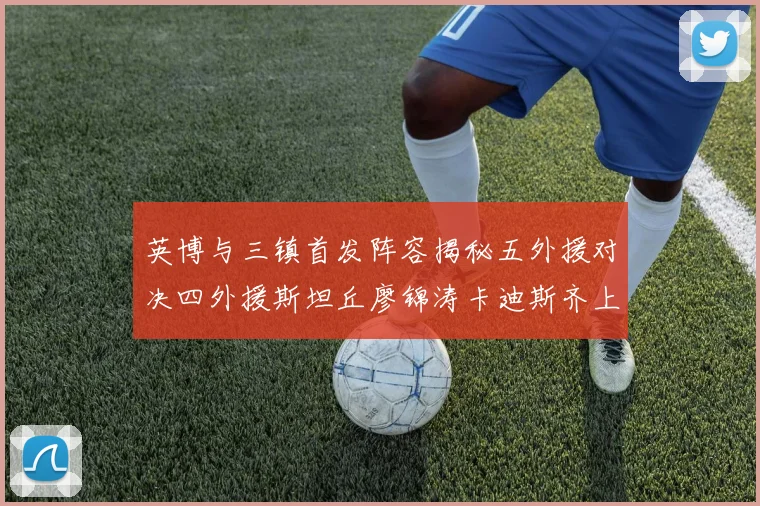 英博与三镇首发阵容揭秘五外援对决四外援斯坦丘廖锦涛卡迪斯齐上阵