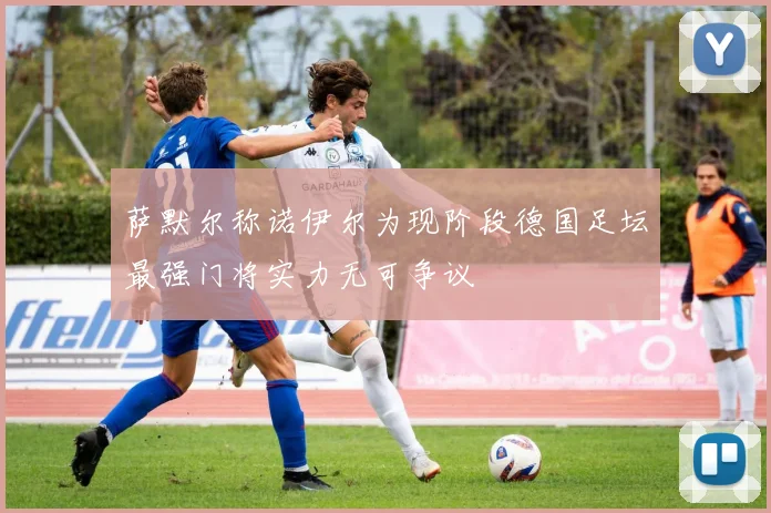 萨默尔称诺伊尔为现阶段德国足坛最强门将实力无可争议