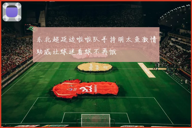 东北超延边啦啦队手持明太鱼激情助威让球迷看球不再饿