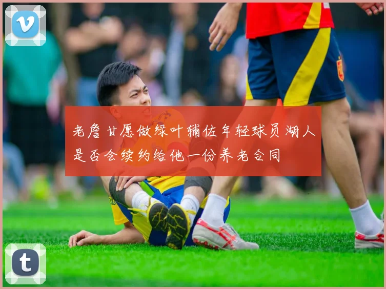 老詹甘愿做绿叶辅佐年轻球员湖人是否会续约给他一份养老合同