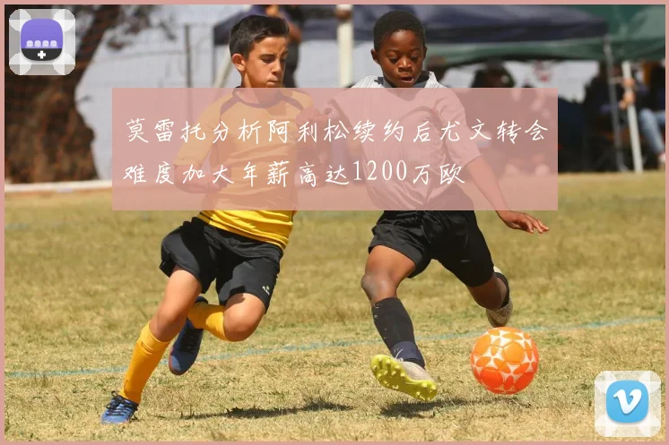 莫雷托分析阿利松续约后尤文转会难度加大年薪高达1200万欧
