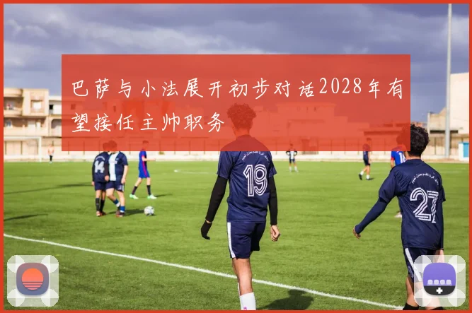 巴萨与小法展开初步对话2028年有望接任主帅职务