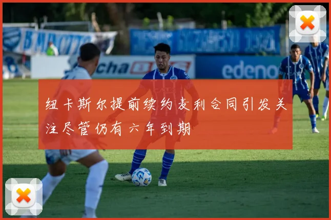 纽卡斯尔提前续约麦利合同引发关注尽管仍有六年到期
