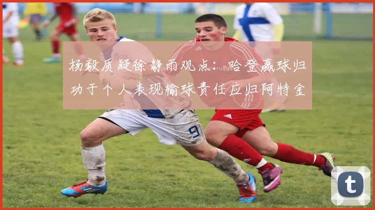 杨毅质疑徐静雨观点：哈登赢球归功于个人表现输球责任应归阿特金森教练