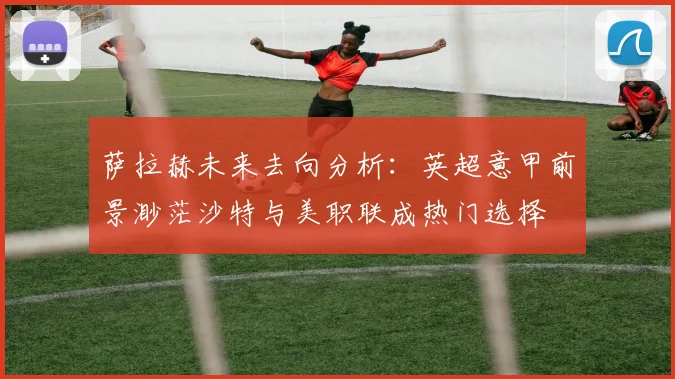 萨拉赫未来去向分析：英超意甲前景渺茫沙特与美职联成热门选择