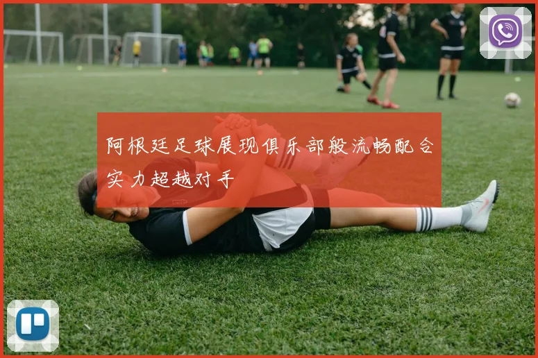 阿根廷足球展现俱乐部般流畅配合实力超越对手