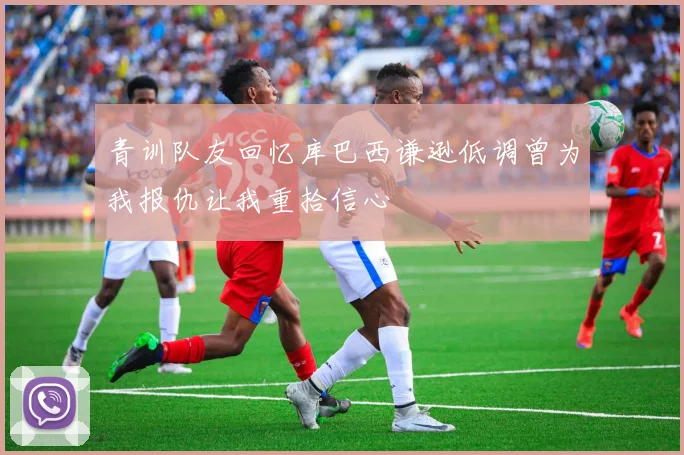 青训队友回忆库巴西谦逊低调曾为我报仇让我重拾信心