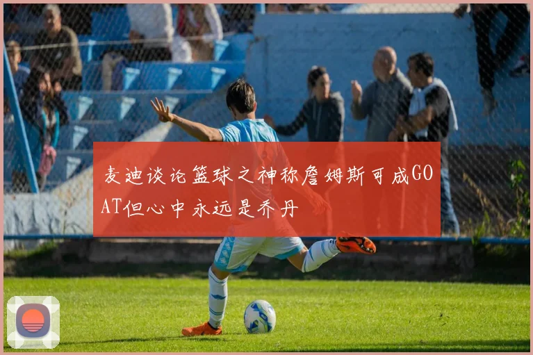 麦迪谈论篮球之神称詹姆斯可成GOAT但心中永远是乔丹
