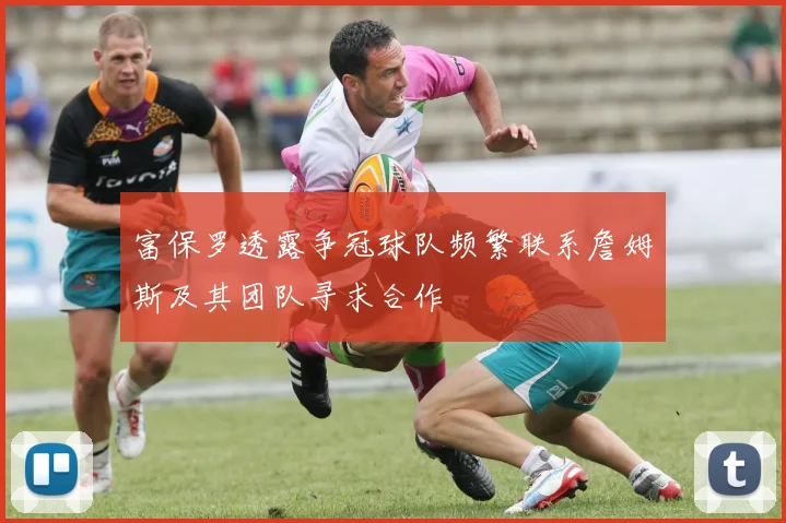 富保罗透露争冠球队频繁联系詹姆斯及其团队寻求合作
