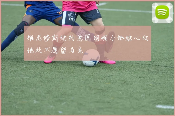 维尼修斯续约意图明确小蜘蛛心向他处不愿留马竞