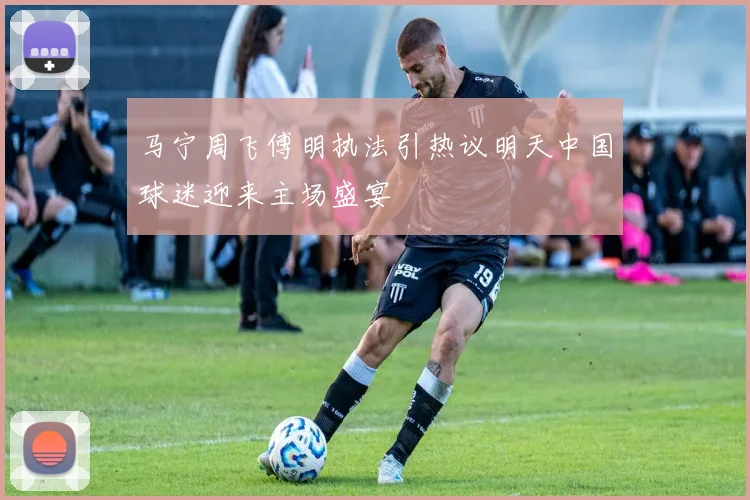 马宁周飞傅明执法引热议明天中国球迷迎来主场盛宴