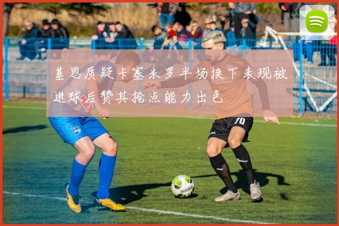 基恩质疑卡塞米罗半场换下表现被进球后赞其抢点能力出色