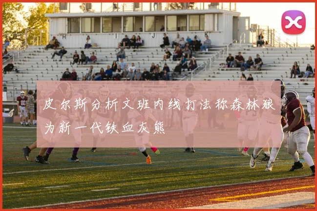 皮尔斯分析文班内线打法称森林狼为新一代铁血灰熊