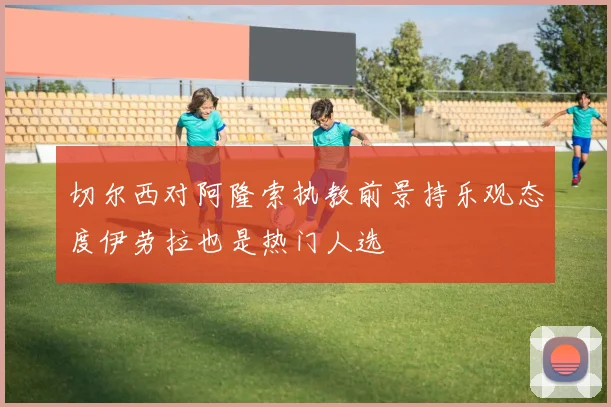 切尔西对阿隆索执教前景持乐观态度伊劳拉也是热门人选