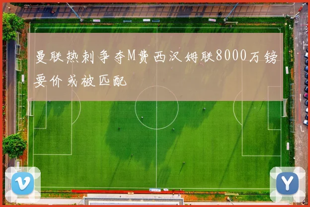 曼联热刺争夺M费西汉姆联8000万镑要价或被匹配